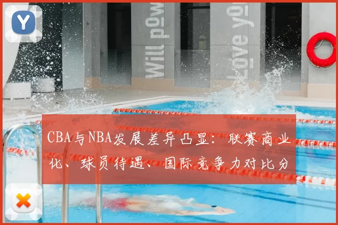 CBA与NBA发展差异凸显:联赛商业化、球员待遇、国际竞争力对比分析