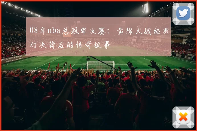 08年nba总冠军决赛：黄绿大战经典对决背后的传奇故事