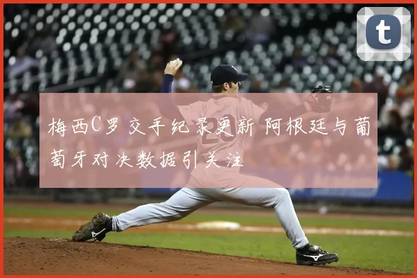 梅西C罗交手纪录更新 阿根廷与葡萄牙对决数据引关注