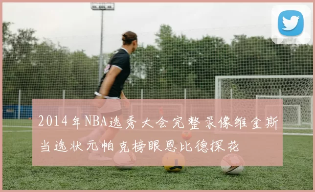 2014年NBA选秀大会完整录像维金斯当选状元帕克榜眼恩比德探花