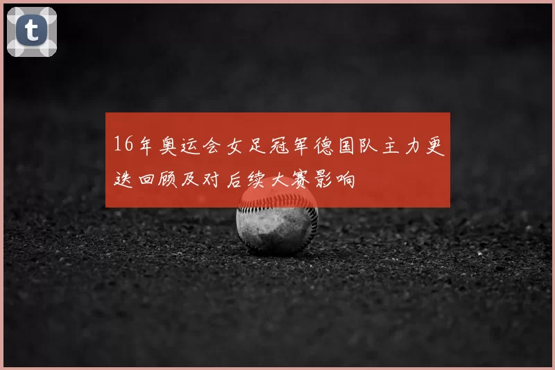 16年奥运会女足冠军德国队主力更迭回顾及对后续大赛影响