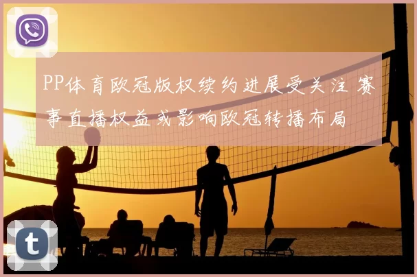 PP体育欧冠版权续约进展受关注 赛事直播权益或影响欧冠转播布局