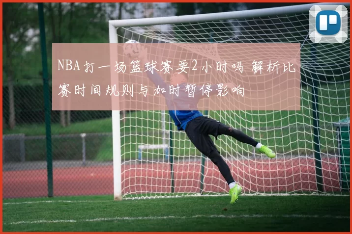 NBA打一场篮球赛要2小时吗 解析比赛时间规则与加时暂停影响