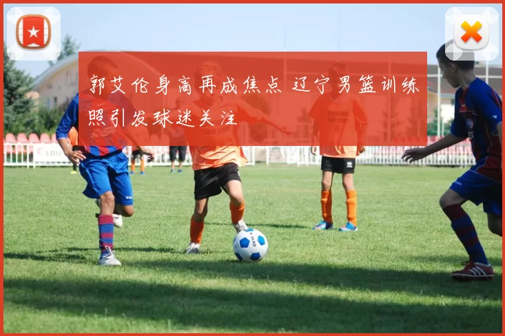 郭艾伦身高再成焦点 辽宁男篮训练照引发球迷关注