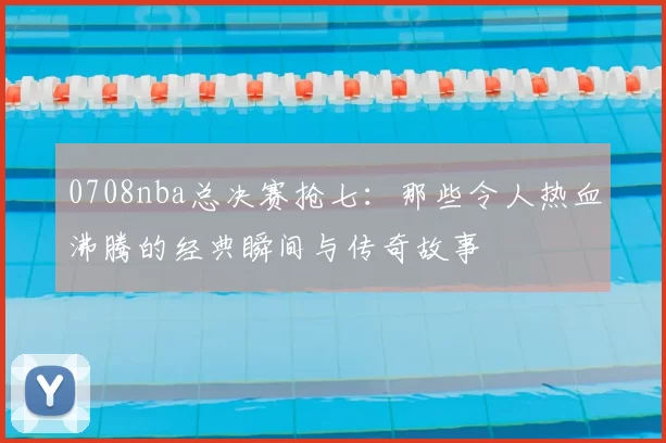 0708nba总决赛抢七：那些令人热血沸腾的经典瞬间与传奇故事