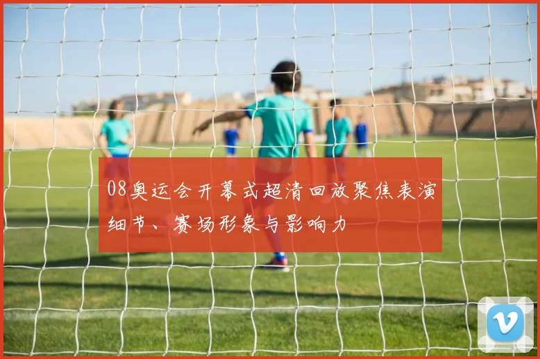 08奥运会开幕式超清回放聚焦表演细节、赛场形象与影响力