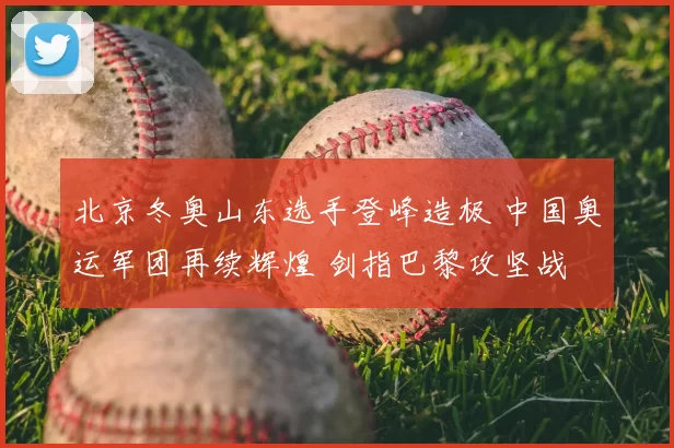 北京冬奥山东选手登峰造极 中国奥运军团再续辉煌 剑指巴黎攻坚战
