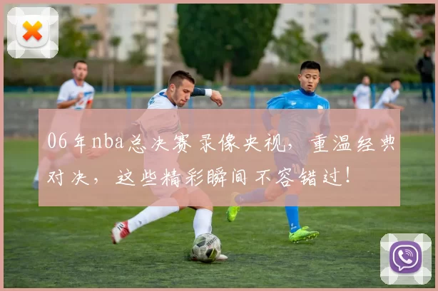 06年nba总决赛录像央视,重温经典对决,这些精彩瞬间不容错过!