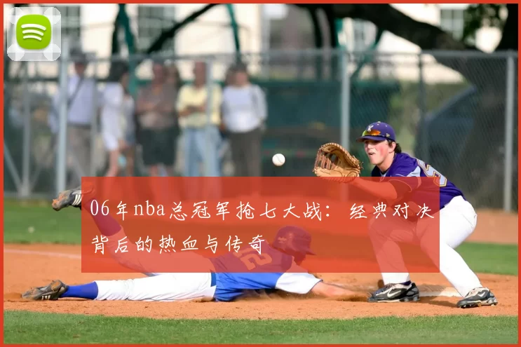 06年nba总冠军抢七大战:经典对决背后的热血与传奇