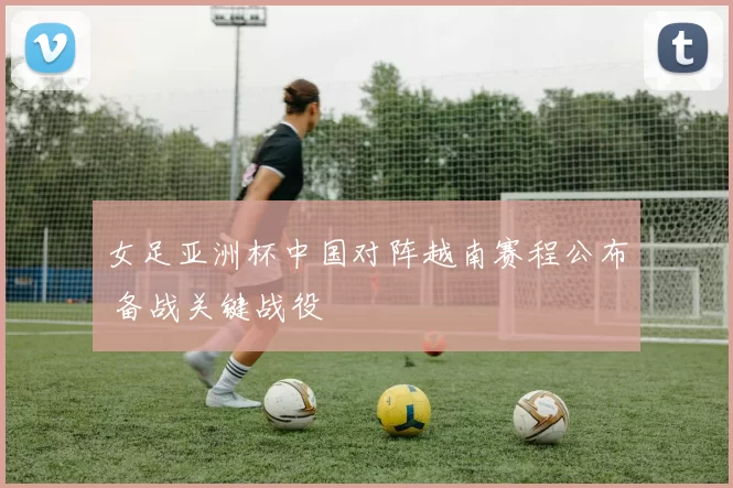 女足亚洲杯中国对阵越南赛程公布 备战关键战役