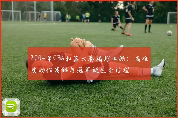 2004年CBA扣篮大赛精彩回顾：高难度动作集锦与冠军诞生全过程