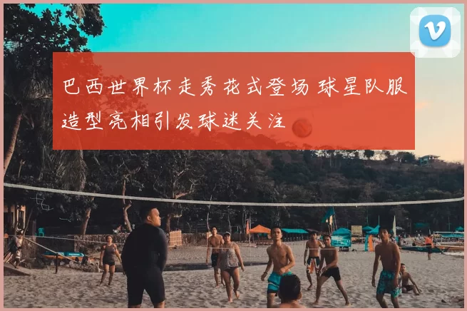 巴西世界杯走秀花式登场 球星队服造型亮相引发球迷关注