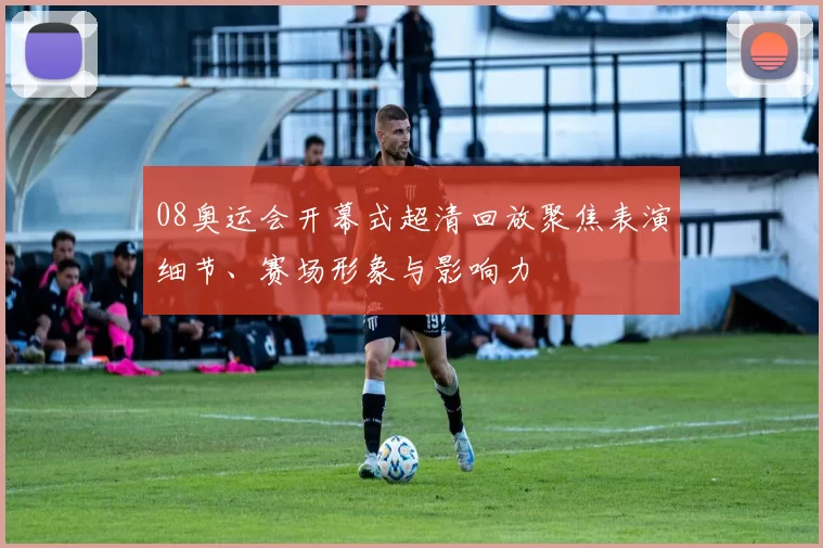 08奥运会开幕式超清回放聚焦表演细节、赛场形象与影响力