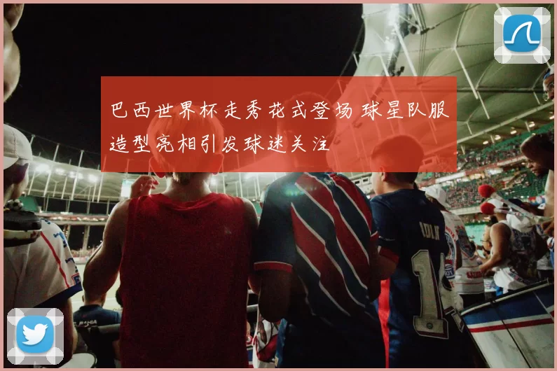 巴西世界杯走秀花式登场 球星队服造型亮相引发球迷关注