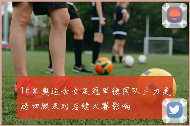 16年奥运会女足冠军德国队主力更迭回顾及对后续大赛影响