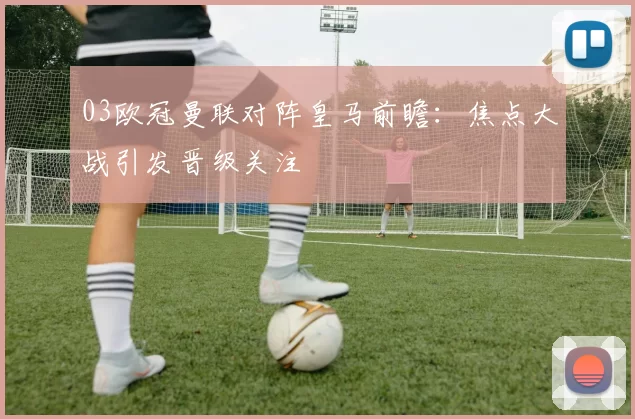 03欧冠曼联对阵皇马前瞻:焦点大战引发晋级关注