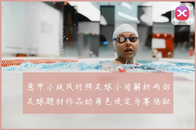 意甲小旋风对照足球小将解析两部足球题材作品的角色设定与赛场叙事差异