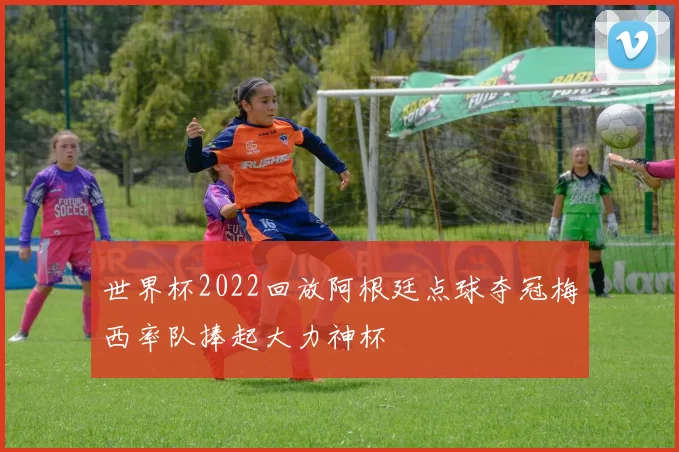 世界杯2022回放阿根廷点球夺冠梅西率队捧起大力神杯