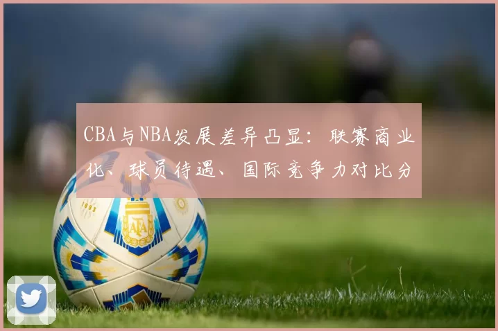 CBA与NBA发展差异凸显：联赛商业化、球员待遇、国际竞争力对比分析