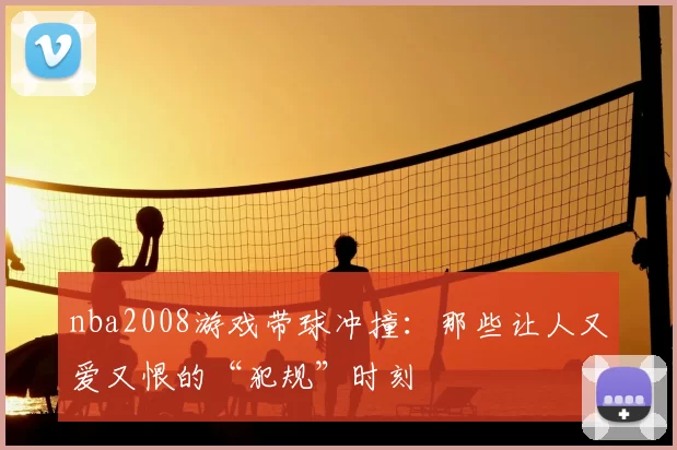 nba2008游戏带球冲撞：那些让人又爱又恨的“犯规”时刻
