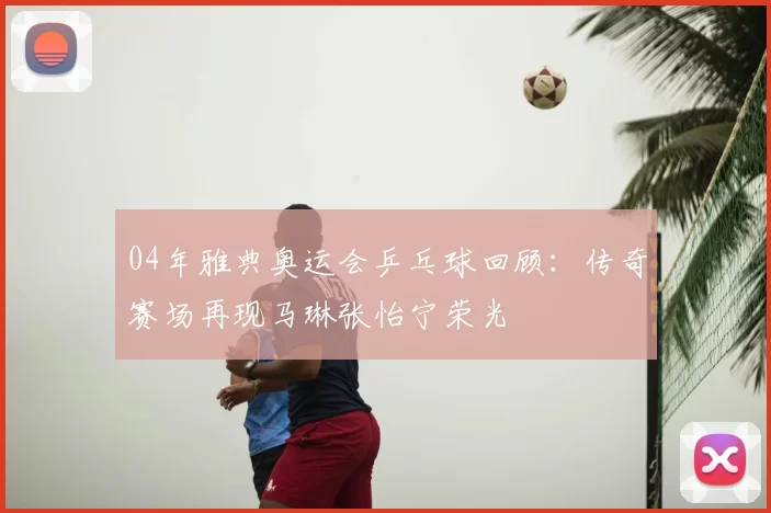 04年雅典奥运会乒乓球回顾：传奇赛场再现马琳张怡宁荣光