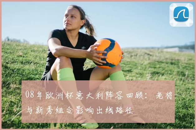 08年欧洲杯意大利阵容回顾：老将与新秀组合影响出线路径