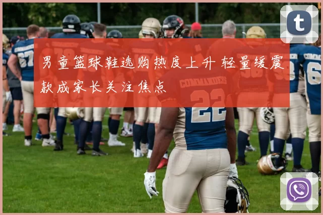 男童篮球鞋选购热度上升 轻量缓震款成家长关注焦点