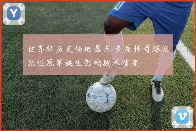 世界杯历史场地盘点 多座传奇球场见证冠军诞生影响战术演变