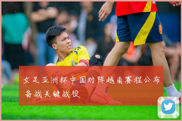 女足亚洲杯中国对阵越南赛程公布 备战关键战役