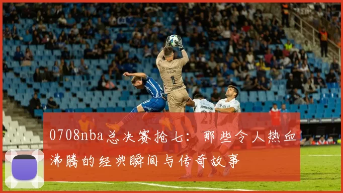 0708nba总决赛抢七：那些令人热血沸腾的经典瞬间与传奇故事