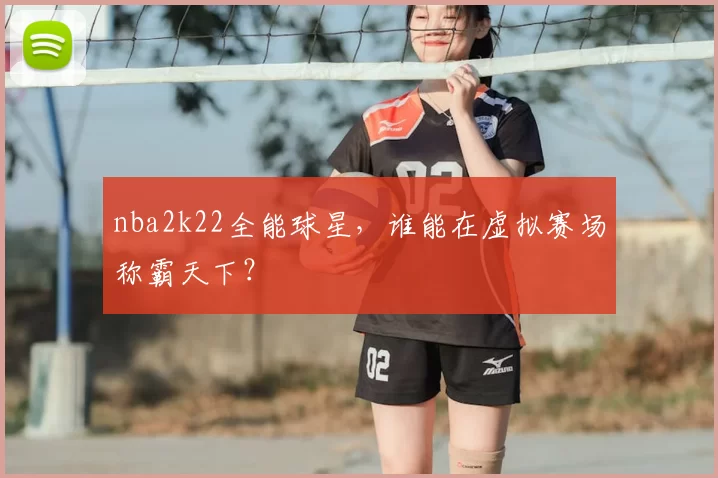nba2k22全能球星，谁能在虚拟赛场称霸天下？