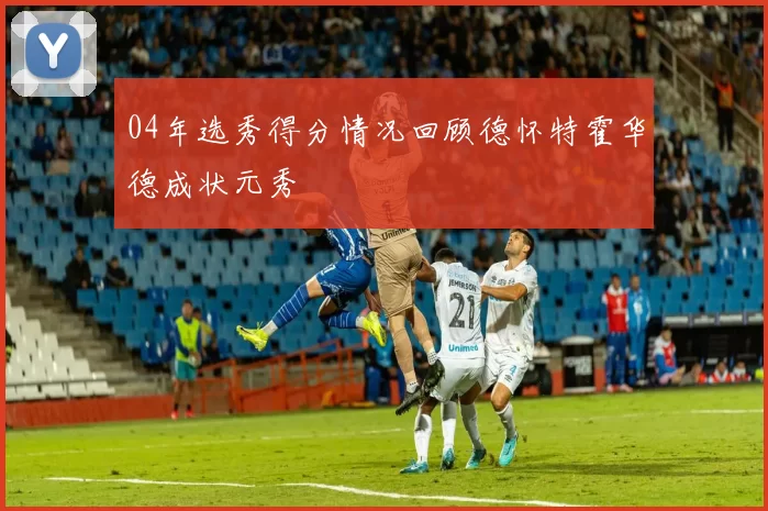 04年选秀得分情况回顾德怀特霍华德成状元秀