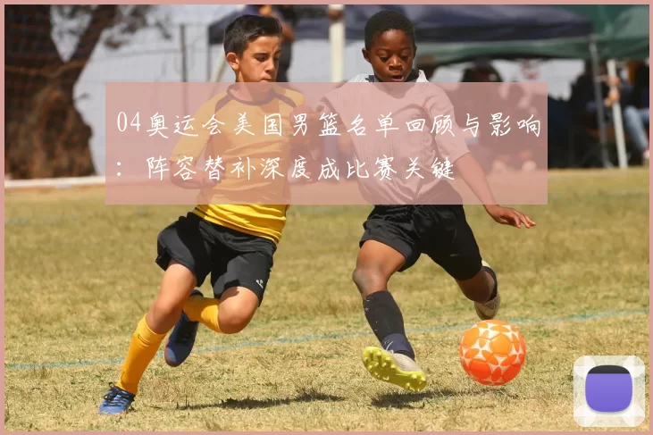 04奥运会美国男篮名单回顾与影响：阵容替补深度成比赛关键