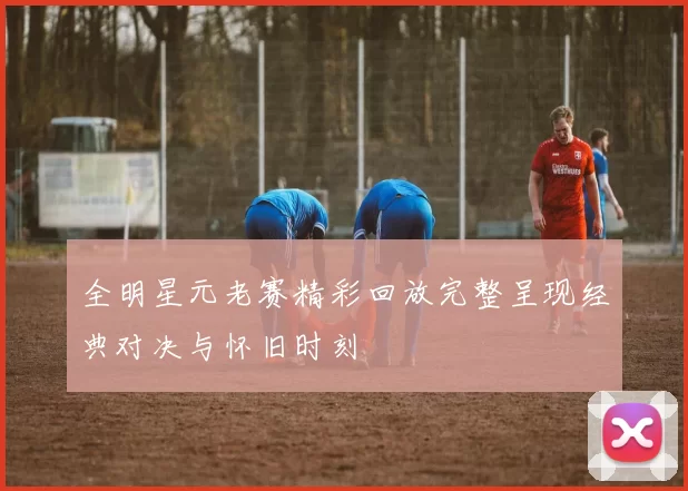 全明星元老赛精彩回放完整呈现经典对决与怀旧时刻