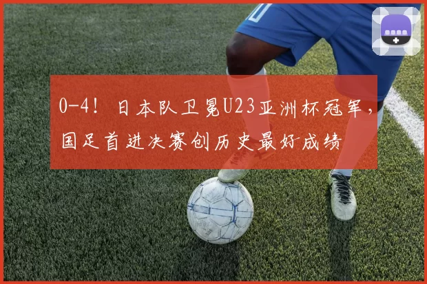 0-4！日本队卫冕U23亚洲杯冠军，国足首进决赛创历史最好成绩