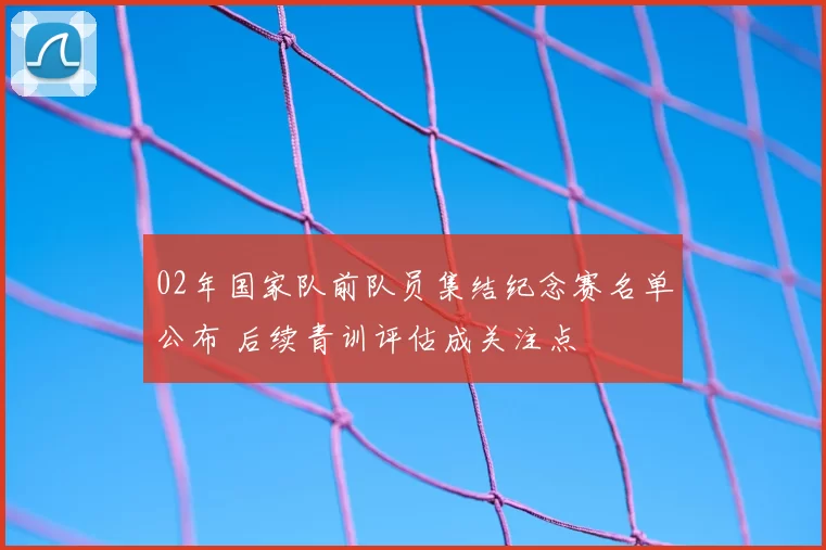 02年国家队前队员集结纪念赛名单公布 后续青训评估成关注点