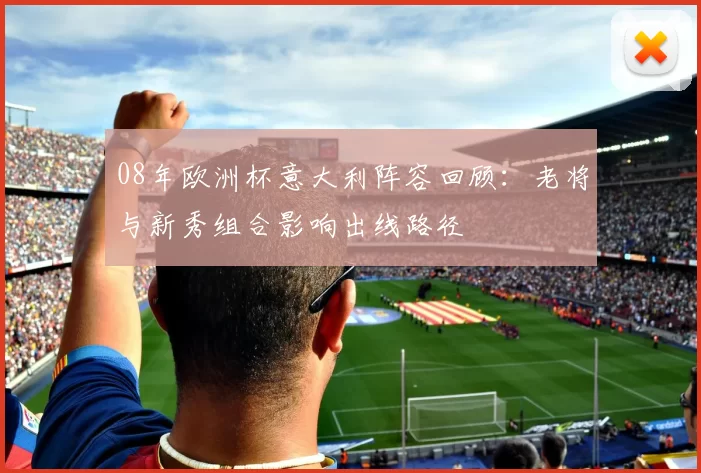 08年欧洲杯意大利阵容回顾：老将与新秀组合影响出线路径