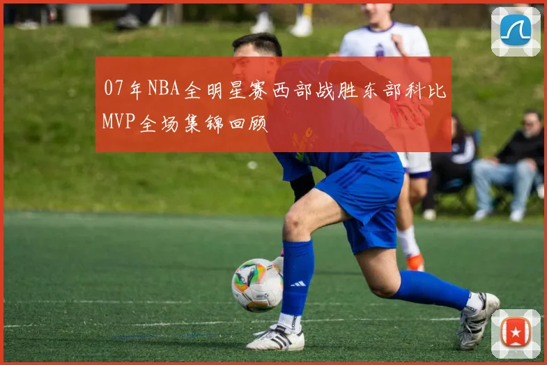 07年NBA全明星赛西部战胜东部科比MVP全场集锦回顾