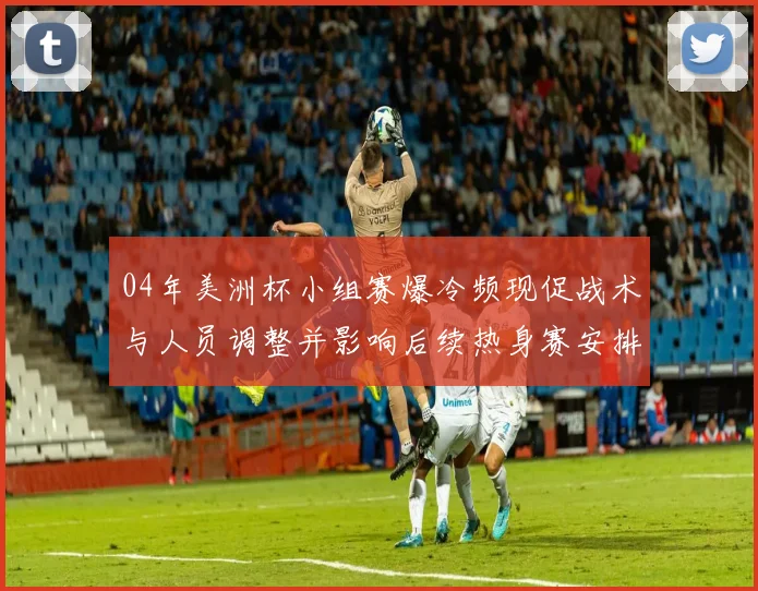 04年美洲杯小组赛爆冷频现促战术与人员调整并影响后续热身赛安排