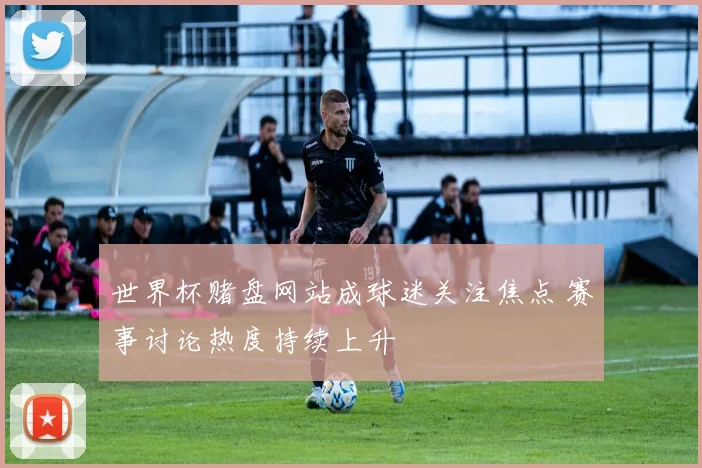 世界杯赌盘网站成球迷关注焦点 赛事讨论热度持续上升